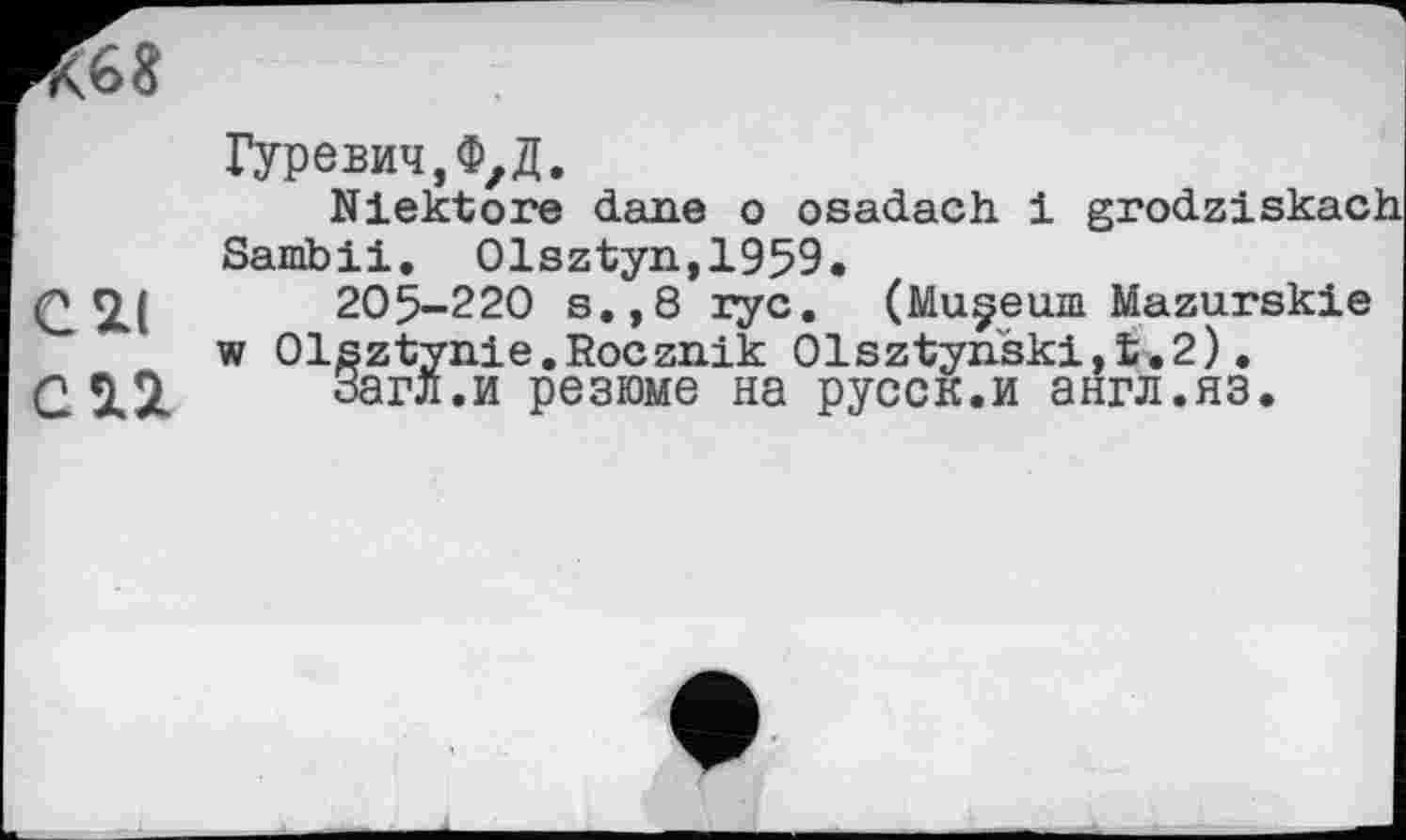 ﻿R68
Гуревич,Ф,Д.
Niektore dane о osadach 1 grodziskach Sarnbii. Olsztyn,1959.
C2I 205-220 s.,8 ryc. (Muçeuia Mazurskie w Olsztynie.Rocznik 01sztynški,L.2).
С	Загл.и резюме на русск.и англ.яз.